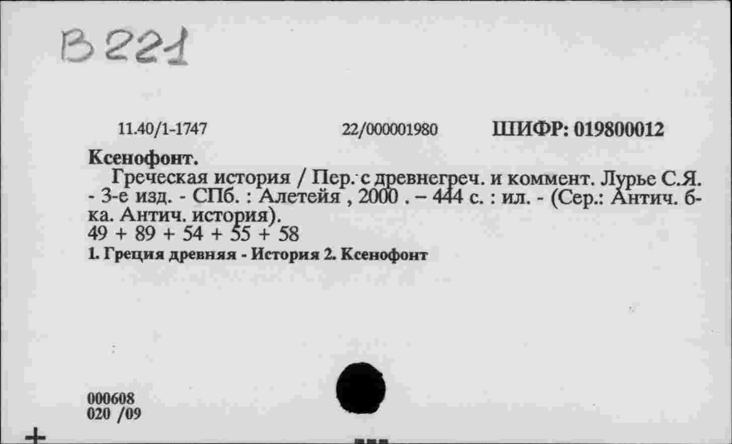 ﻿Z>224
11.40/1-1747	22/000001980 ШИФР: 019800012
Ксенофонт.
Греческая история / Пер. с древнегреч. и коммент. Лурье С.Я. - 3-є изд. - СПб. : Алетейя , 2000 . - 444 с. : ил. - (Сер.: Антич. б-ка. Антич. история).
49 + 89 + 54 + 55 + 58
1. Греция древняя - История 2. Ксенофонт
000608 020 /09